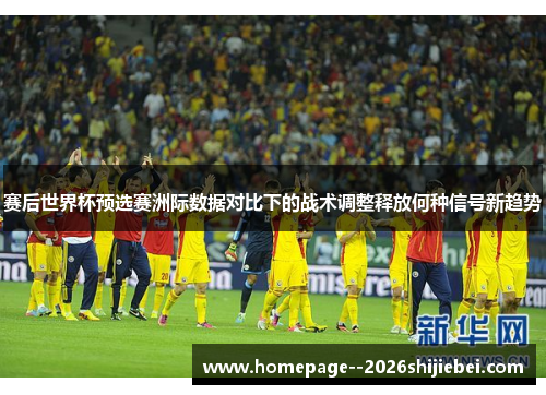 赛后世界杯预选赛洲际数据对比下的战术调整释放何种信号新趋势