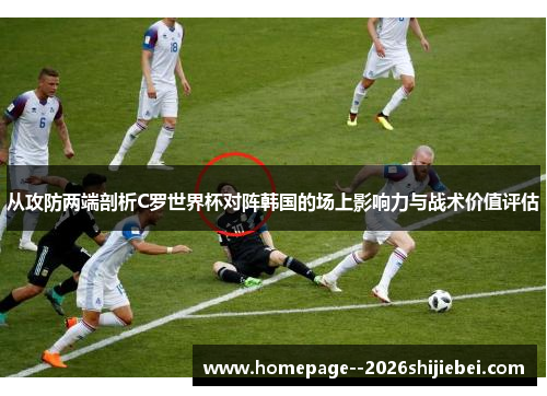 从攻防两端剖析C罗世界杯对阵韩国的场上影响力与战术价值评估