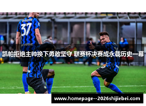 凯帕拒绝主帅换下勇敢坚守 联赛杯决赛成永载历史一幕