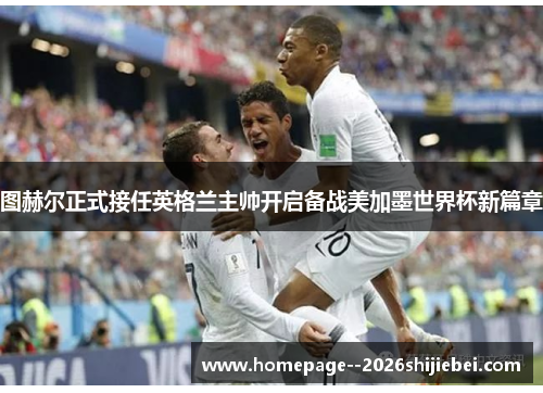 图赫尔正式接任英格兰主帅开启备战美加墨世界杯新篇章