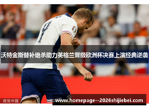 沃特金斯替补绝杀助力英格兰晋级欧洲杯决赛上演经典逆袭 沃特金斯替补绝杀助力英格兰晋级欧洲杯决赛上演经典逆袭