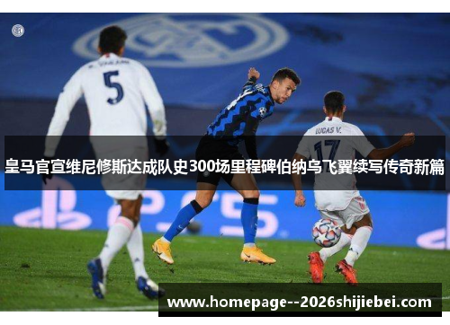 皇马官宣维尼修斯达成队史300场里程碑伯纳乌飞翼续写传奇新篇
