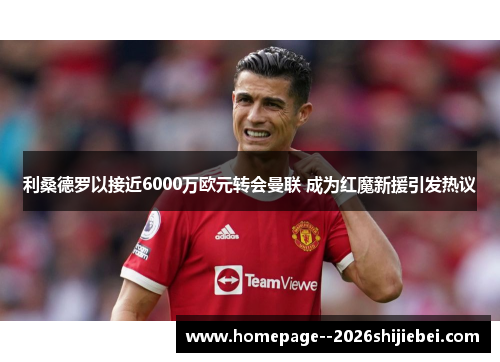 利桑德罗以接近6000万欧元转会曼联 成为红魔新援引发热议