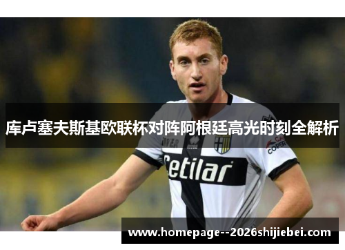 库卢塞夫斯基欧联杯对阵阿根廷高光时刻全解析