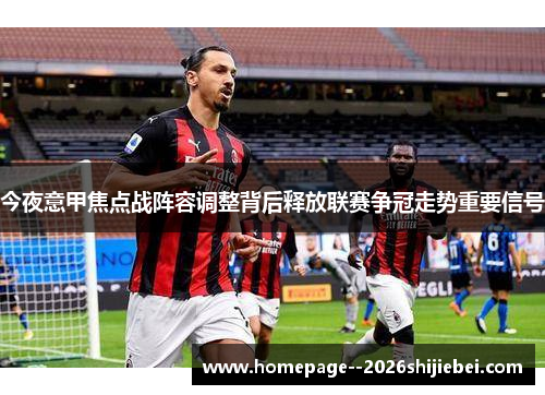 今夜意甲焦点战阵容调整背后释放联赛争冠走势重要信号