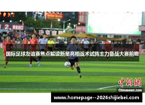 国际足球友谊赛焦点解读新星亮相战术试阵主力备战大赛前瞻