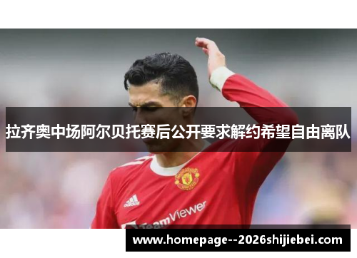 拉齐奥中场阿尔贝托赛后公开要求解约希望自由离队 拉齐奥中场阿尔贝托赛后公开要求解约希望自由离队