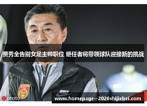 贾秀全告别女足主帅职位 继任者将带领球队迎接新的挑战