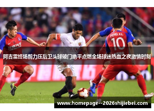 阿吉雷终场前力压后卫头球破门绝平点燃全场球迷热血之夜激情时刻